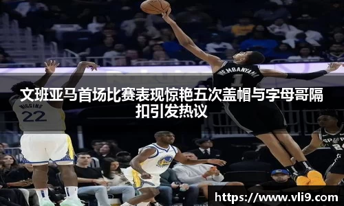 文班亚马首场比赛表现惊艳五次盖帽与字母哥隔扣引发热议