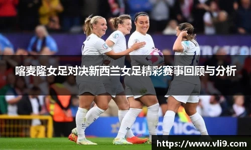 喀麦隆女足对决新西兰女足精彩赛事回顾与分析