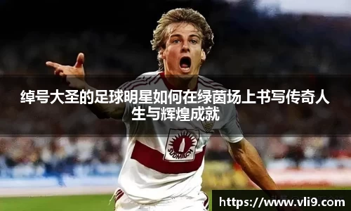 绰号大圣的足球明星如何在绿茵场上书写传奇人生与辉煌成就
