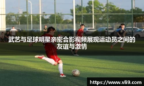 武艺与足球明星亲密合影视频展现运动员之间的友谊与激情